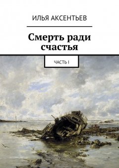Илья Аксентьев - Смерть ради счастья. Часть I