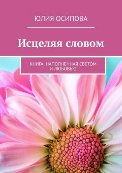 Юлия Осипова - Исцеляя словом. Книга, наполненная Светом и Любовью