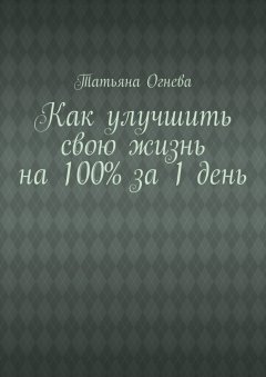 Татьяна Огнева - Как улучшить свою жизнь на 100% за 1 день