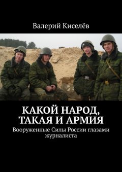 Валерий Киселёв - Какой народ, такая и армия. Вооруженные Силы России глазами журналиста
