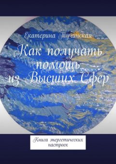 Екатерина Тучинская - Как получать помощь из Высших Сфер. Книга энергетических настроек