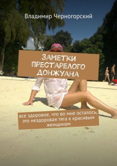 Владимир Черногорский - Заметки престарелого донжуана. Все здоровое, что во мне осталось, это нездоровая тяга к красивым женщинам