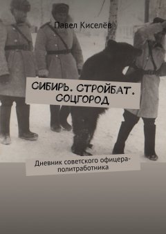 Павел Киселёв - Сибирь. Стройбат. Соцгород. Дневник советского офицера-политработника