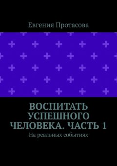 Евгения Протасова - Воспитать успешного человека. Часть 1. На реальных событиях