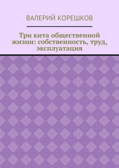 Валерий Корешков - Три кита общественной жизни: собственность, труд, эксплуатация