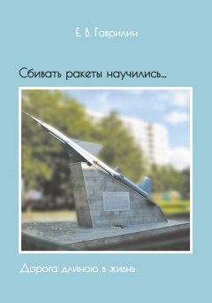 Евгений Гаврилин - Сбивать ракеты научились… Дорога длиною в жизнь