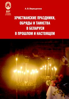 Александра Верещагина - Христианские праздники, обряды и таинства в Беларуси в прошлом и настоящем