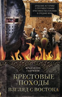 Франческо Габриэли - Крестовые походы. Взгляд с Востока. Арабские историки о противостоянии христианства и ислама в Средние века