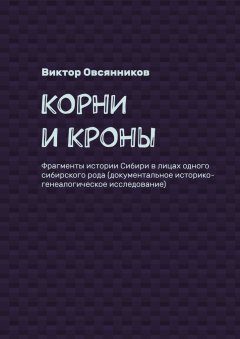 Виктор Овсянников - Корни и кроны. Фрагменты истории Сибири в лицах одного сибирского рода (документальное историко-генеалогическое исследование)