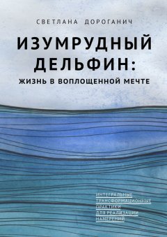 Светлана Дороганич - Изумрудный дельфин: жизнь в воплощенной мечте. Интегральные трансформационные практики для реализации намерений