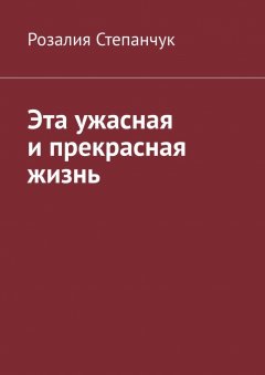 Розалия Степанчук - Эта ужасная и прекрасная жизнь