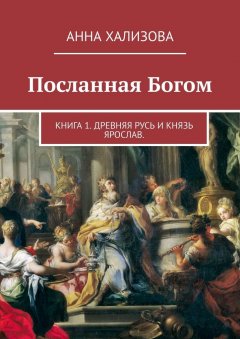 Анна Хализова - Посланная Богом. Книга 1. Древняя Русь и князь Ярослав