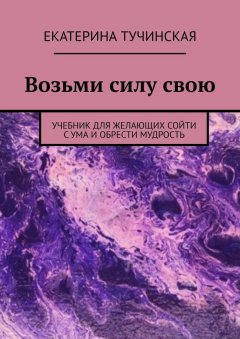 Екатерина Тучинская - Возьми силу свою. Учебник для желающих сойти с ума и обрести мудрость