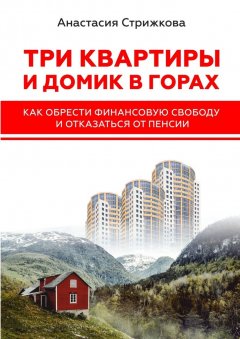 Анастасия Стрижкова - Три квартиры и домик в горах. Как обрести финансовую свободу и отказаться от пенсии