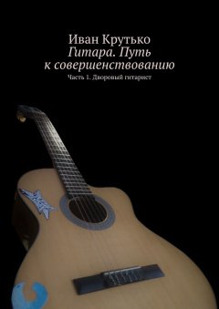 Иван Крутько - Гитара. Путь к совершенствованию. Часть 1. Дворовый гитарист