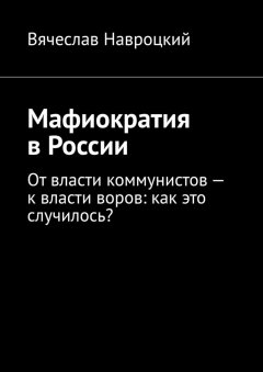 Вячеслав Навроцкий - Мафиократия в России. От власти коммунистов – к власти воров: как это случилось?