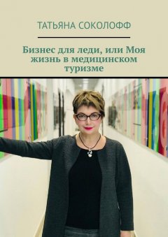 Татьяна Соколофф - Бизнес для леди, или Моя жизнь в медицинском туризме