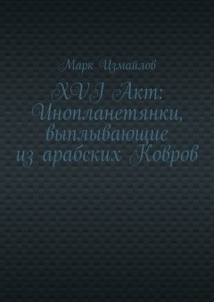 Марк Измайлов - XVI Акт: Инопланетянки, выплывающие из арабских Ковров