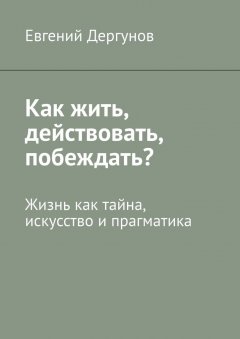 Евгений Дергунов - Как жить, действовать, побеждать? Жизнь как тайна, искусство и прагматика