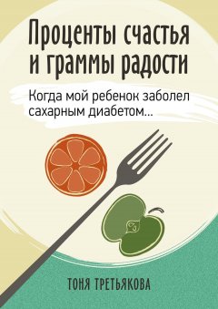 Тоня Третьякова - Проценты счастья и граммы радости. Когда мой ребенок заболел сахарным диабетом…