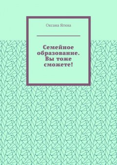 Оксана Ягина - Семейное образование. Вы тоже сможете! Как начать обучать своих детей самостоятельно дома