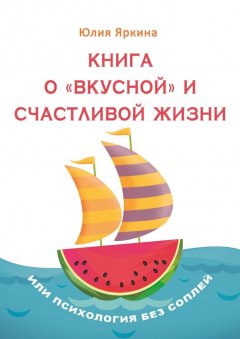 Юлия Яркина - Книга о «вкусной» и счастливой жизни. Или психология без соплей