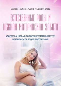 Алина Титова - Естественные роды и нежная материнская забота. Мудрость и наука о выборе естественных путей беременности, родов и воспитания
