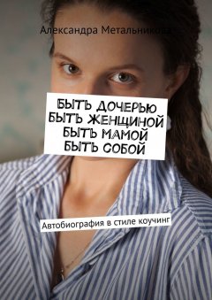 Александра Метальникова - Быть дочерью, быть женщиной, быть мамой, быть собой. Автобиография в стиле коучинг