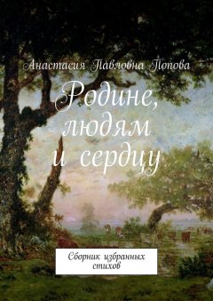 Анастасия Попова - Родине, людям и сердцу. Сборник избранных стихов