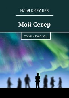 Илья Кирушев - Мой Север. Стихи и рассказы