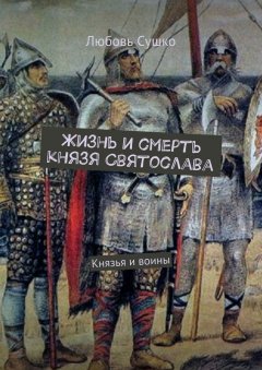 Любовь Сушко - Жизнь и смерть князя Святослава. Князья и воины