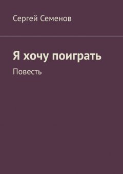 Сергей Семенов - Я хочу поиграть. Повесть