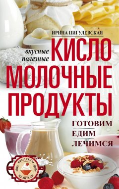 Ирина Пигулевская - Кисломолочные продукты вкусные, целебные. Готовим, едим, лечимся