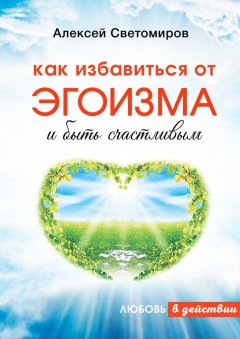 Алексей Светомиров - Как избавиться от эгоизма и быть счастливым. Любовь в действии