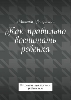 Максим Петрашин - Как правильно воспитать ребенка. И стать прилежным родителем