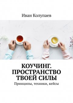 Иван Колупаев - Коучинг. Пространство твоей силы. Принципы, техники, кейсы