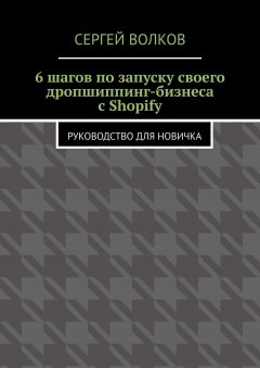 Сергей Волков - 6 шагов по запуску своего дропшиппинг-бизнеса с Shopify. Руководство для новичка