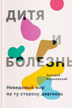 Аркадий Харьковский - Дитя и болезнь. Неведомый мир по ту сторону диагноза