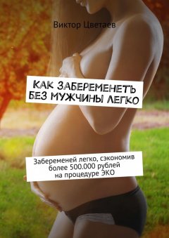 Виктор Цветаев - Как забеременеть без мужчины легко. Забеременей легко, сэкономив более 500.000 рублей на процедуре ЭКО