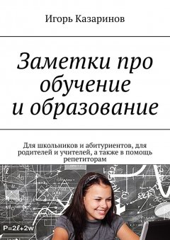 Игорь Казаринов - Заметки про обучение и образование. Для школьников и абитуриентов, для родителей и учителей, а также в помощь репетиторам