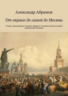 Александр Абрамов - От окраин до самой до Москвы. Стихи, написанные в разное время и в разных местах нашей необъятной Родины