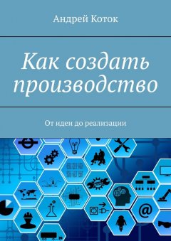 Андрей Коток - Как создать производство. От идеи до продаж