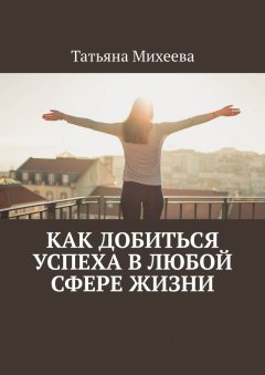 Татьяна Михеева - Как добиться успеха в любой сфере жизни