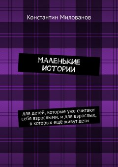 Константин Милованов - Маленькие истории. для детей, которые уже считают себя взрослыми, и для взрослых, в которых ещё живут дети