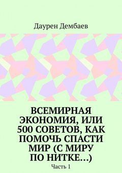 Даурен Дембаев - Всемирная экономия, или 500 советов, как помочь спасти мир (С миру по нитке…). Часть 1