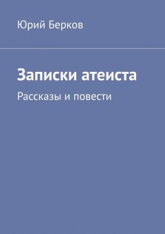 Юрий Берков - Записки атеиста. Рассказы и повести