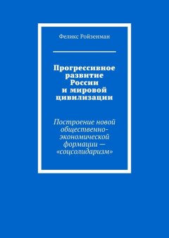 Феликс Ройзенман - Прогрессивное развитие России и мировой цивилизации. Построение новой общественно-экономической формации – «соцсолидаризм»