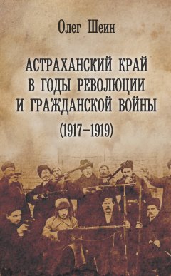Олег Шеин - Астраханский край в годы революции и гражданской войны (1917–1919)