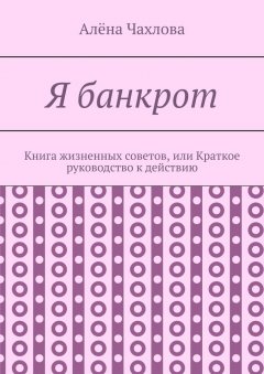 Алёна Чахлова - Я банкрот. Книга жизненных советов, или Краткое руководство к действию