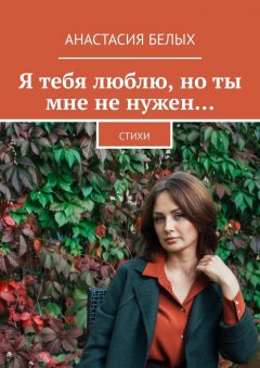 Анастасия Белых - Я тебя люблю, но ты мне не нужен… Стихи